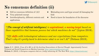21
“[The concept of artificial intelligence] is aspirational, a moving target based on
those capabilities that humans possess but which machines do not” (Lipton 2018).
“[I]t shifts with technological advances and our expectations from computers.
That’s why it’s pretty hard to determine what is or isn’t AI” (Dickson 2019).
No consensus definition (ii)
Lipton, Z. C. (2018). From AI to ML to AI: On Swirling Nomenclature & Slurried Thought. Approximately Correct:
Technical and Social Perspectives on Machine Learning. http://approximatelycorrect.com/
Dickson, B. (2019). 5 European companies that are (really) advancing AI. The Next Web. https://thenextweb.com/
● Still no consensus definition of (A)I
● Very polarized concept
● Interdisciplinarity, different contexts and
applications
● Misleading news and hype around AI damaging the
field
● Need to know the boundaries of the discourse
@dmonett
 