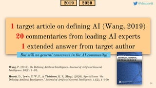 1 target article on defining AI (Wang, 2019)
20 commentaries from leading AI experts
1 extended answer from target author
26
@dmonett
2020
Wang, P. (2019). On Defining Artificial Intelligence. Journal of Artificial General
Intelligence, 10(2), 1–37.
Monett, D., Lewis, C. W. P., & Thórisson, K. R. (Hrsg.) (2020). Special Issue “On
Defining Artificial Intelligence.” Journal of Artificial General Intelligence, 11(2), 1–100.
2019
But still no general consensus in the AI community!
 