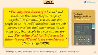 “The long-term dream of AI is to build
machines that have the full range of
capabilities for intelligent actions that
people have—to build machines that are self-
aware, conscious and autonomous in the
same way that people like you and me are.
[...] The reality of AI for the foreseeable
future is very different to the grand dream.”
(Wooldridge 2020).
28
Wooldridge, M. (2020). The Road to Conscious Machines: The Story of AI. UK: Pelican Random House.
2020 @dmonett
 