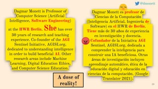 Dagmar Monett is Professor of
Computer Science (Artificial
Intelligence, Software Engineering)
at the HWR Berlin. Shehas over
30 years of research and teaching
experience. Co-founder of the AGI
Sentinel Initiative, AGISI.org,
dedicated to understanding intelligence
in order to build beneficial AI. Other
research areas include Machine
Learning, Digital Education Ethics,
and Computer Science Education.
29
A dose of
reality!
@dmonett
Dagmar Monett es profesor de
Ciencias de la Computación
(Inteligencia Artificial, Ingeniería de
Software) en el HWR de Berlín.
Tiene más de 30 años de experiencia
en investigación y docencia.
Cofundador de la Iniciativa AGI
Sentinel, AGISI.org, dedicada a
comprender la inteligencia para
construir una IA beneficiosa. Otras
áreas de investigación incluyen
aprendizaje automático, ética de la
educación digital y educación en
ciencias de la computación. (Google
Translator 2021).
 