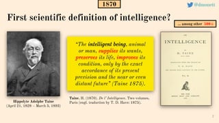 “The intelligent being, animal
or man, supplies its wants,
preserves its life, improves its
condition, only by the exact
accordance of its present
prevision and the near or even
distant future” (Taine 1875).
7
Taine, H. (1870). De l’ Intelligence. Two volumes,
Paris (engl. traduction by T. D. Have: 1875).
First scientific definition of intelligence?
1870
Hippolyte Adolphe Taine
(April 21, 1828 – March 5, 1893)
1870
… among other 500+
@dmonett
 