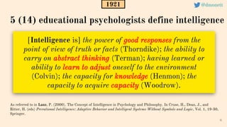 [Intelligence is] the power of good responses from the
point of view of truth or facts (Thorndike); the ability to
carry on abstract thinking (Terman); having learned or
ability to learn to adjust oneself to the environment
(Colvin); the capacity for knowledge (Henmon); the
capacity to acquire capacity (Woodrow).
8
As referred to in Lanz, P. (2000). The Concept of Intelligence in Psychology and Philosophy. In Cruse, H., Dean, J., and
Ritter, H. (eds) Prerational Intelligence: Adaptive Behavior and Intelligent Systems Without Symbols and Logic, Vol. 1, 19-30,
Springer.
5 (14) educational psychologists define intelligence
1921 @dmonett
 