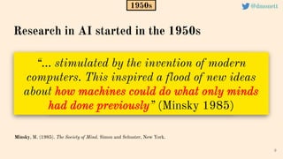“… stimulated by the invention of modern
computers. This inspired a flood of new ideas
about how machines could do what only minds
had done previously” (Minsky 1985)
9
Minsky, M. (1985). The Society of Mind. Simon and Schuster, New York.
1950s
Research in AI started in the 1950s
@dmonett
 