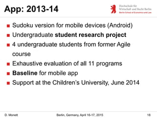 D. Monett
App: 2013-14
18Berlin, Germany, April 16-17, 2015
■ Sudoku version for mobile devices (Android)
■ Undergraduate student research project
■ 4 undergraduate students from former Agile
course
■ Exhaustive evaluation of all 11 programs
■ Baseline for mobile app
■ Support at the Children’s University, June 2014
 