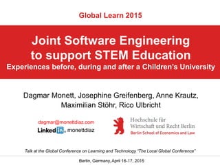 Berlin, Germany, April 16-17, 2015
Joint Software Engineering
to support STEM Education
Experiences before, during and after a Children’s University
Talk at the Global Conference on Learning and Technology “The Local Global Conference”
Global Learn 2015
Dagmar Monett, Josephine Greifenberg, Anne Krautz,
Maximilian Stöhr, Rico Ulbricht
dagmar@monettdiaz.com
monettdiaz
 