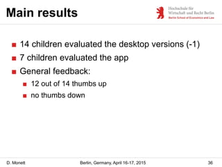 D. Monett
Main results
36Berlin, Germany, April 16-17, 2015
■ 14 children evaluated the desktop versions (-1)
■ 7 children evaluated the app
■ General feedback:
■ 12 out of 14 thumbs up
■ no thumbs down
 
