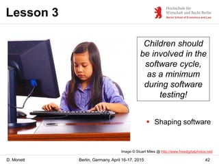 D. Monett
Lesson 3
42Berlin, Germany, April 16-17, 2015
Children should
be involved in the
software cycle,
as a minimum
during software
testing!
Image © Stuart Miles @ http://www.freedigitalphotos.net/
 Shaping software
 