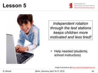 D. Monett
Lesson 5
44Berlin, Germany, April 16-17, 2015
Independent rotation
through the test stations
keeps children more
motivated and less tired!
Image © photostock @ http://www.freedigitalphotos.net/
 Help needed (students,
school instructors)
 