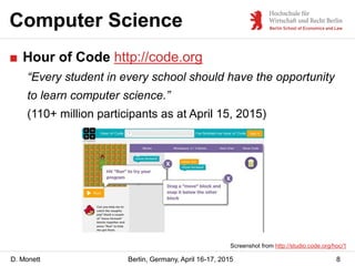 D. Monett
Computer Science
8Berlin, Germany, April 16-17, 2015
■ Hour of Code http://code.org
“Every student in every scho...