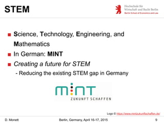 D. Monett
STEM
9Berlin, Germany, April 16-17, 2015
■ Science, Technology, Engineering, and
Mathematics
■ In German: MINT
■...