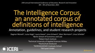 The Intelligence Corpus,
an annotated corpus of
definitions of intelligence
Annotation, guidelines, and student research projects
@dmonett
Dagmar Monett1, Luisa Hoge2, Laura Haase3, Lena Schwarz4, Marc Normann5, Linus Scheibe6
1Berlin School of Economics and Law
2Robert Koch Institute
3Technical University of Applied Sciences Wildau
4Hochschule Stralsund
5NORDAKADEMIE Graduate School
6DB Systel GmbH
14th annual International Conference of Education, Research and Innovation
8th - 9th of November, 2021
 
