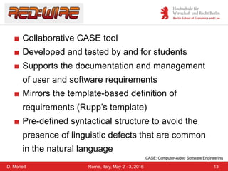 D. Monett 13Rome, Italy, May 2 - 3, 2016
■ Collaborative CASE tool
■ Developed and tested by and for students
■ Supports the documentation and management
of user and software requirements
■ Mirrors the template-based definition of
requirements (Rupp’s template)
■ Pre-defined syntactical structure to avoid the
presence of linguistic defects that are common
in the natural language
CASE: Computer-Aided Software Engineering
 