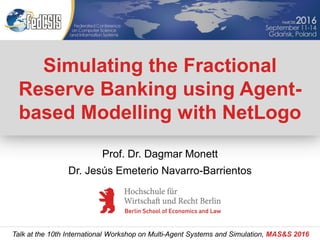 Simulating the Fractional
Reserve Banking using Agent-
based Modelling with NetLogo
Talk at the 10th International Workshop on Multi-Agent Systems and Simulation, MAS&S 2016
Prof. Dr. Dagmar Monett
Dr. Jesús Emeterio Navarro-Barrientos
 