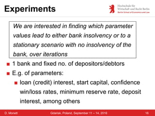 D. Monett
Experiments
16Gdańsk, Poland, September 11 – 14, 2016
We are interested in finding which parameter
values lead to either bank insolvency or to a
stationary scenario with no insolvency of the
bank, over iterations
■ 1 bank and fixed no. of depositors/debtors
■ E.g. of parameters:
■ loan (credit) interest, start capital, confidence
win/loss rates, minimum reserve rate, deposit
interest, among others
 