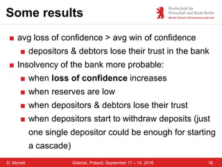 D. Monett
Some results
18Gdańsk, Poland, September 11 – 14, 2016
■ avg loss of confidence > avg win of confidence
■ depositors & debtors lose their trust in the bank
■ Insolvency of the bank more probable:
■ when loss of confidence increases
■ when reserves are low
■ when depositors & debtors lose their trust
■ when depositors start to withdraw deposits (just
one single depositor could be enough for starting
a cascade)
 