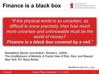D. Monett 2Gdańsk, Poland, September 11 – 14, 2016
Finance is a black box
“If the physical world is so uncertain, so
difficult to know precisely, then how much
more uncertain and unknowable must be the
world of money?
Finance is a black box covered by a veil.”
Mandelbrot, Benoit, and Hudson, Richard L. (2004)
The (mis)Behavior of Markets: A Fractal View of Risk, Ruin, and Reward.
New York, NY: Basic Books.
Mandelbrot‘s work via C. Lewis
 