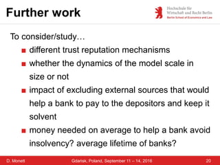 D. Monett
Further work
20Gdańsk, Poland, September 11 – 14, 2016
To consider/study…
■ different trust reputation mechanisms
■ whether the dynamics of the model scale in
size or not
■ impact of excluding external sources that would
help a bank to pay to the depositors and keep it
solvent
■ money needed on average to help a bank avoid
insolvency? average lifetime of banks?
 