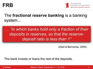 D. Monett 4Gdańsk, Poland, September 11 – 14, 2016
FRB
… “in which banks hold only a fraction of their
deposits in reserves, so that the reserve-
deposit ratio is less than 1”
(Abel & Bernanke, 2005)
The fractional reserve banking is a banking
system...
The bank invests or loans the rest of the deposits.
 