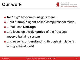 D. Monett 9Gdańsk, Poland, September 11 – 14, 2016
Our work
■ No “big” economics insights there...
■ ...but a simple agent-based computational model
■ ...that uses NetLogo
■ ...to focus on the dynamics of the fractional
reserve banking system
■ ...to ease its understanding through simulations
and graphical tools!
 