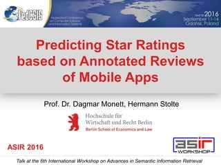 Predicting Star Ratings
based on Annotated Reviews
of Mobile Apps
Talk at the 6th International Workshop on Advances in Semantic Information Retrieval
ASIR 2016
Prof. Dr. Dagmar Monett, Hermann Stolte
 