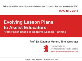 Prague, Czech Republic, December 4 - 6, 2015
Evolving Lesson Plans
to Assist Educators:
From Paper-Based to Adaptive Lesson Planning
Talk at the Multidisciplinary Academic Conference on Education, Teaching and Learning 2015
MAC-ETL 2015
Prof. Dr. Dagmar Monett, Tino Weishaar
 