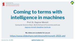 My slides are available for you at:
Coming to terms with
intelligence in machines
Prof. Dr. Dagmar Monett
Computer Science Dept., Berlin School of Economics and Law
dagmar.monett-diaz@hwr-berlin.de
https://www.slideshare.net/dmonett/monett-2021-atd
Keynote, Nov. 16, 2021
 