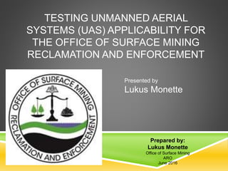 TESTING UNMANNED AERIAL
SYSTEMS (UAS) APPLICABILITY FOR
THE OFFICE OF SURFACE MINING
RECLAMATION AND ENFORCEMENT
Prepared by:
Lukus Monette
Office of Surface Mining
ARO
June 2016
Presented by
Lukus Monette
 