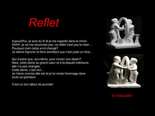 Reflet    Aujourd'hui, je sors du lit et je me regarde dans le miroir. Ohhh!..je ne me reconnais pas, ce reflet n'est pas le mien ... Pourquoi mon corps a-t-il changé? Je désire l'ignorer et faire semblant que c'est juste un rêve...   Qui d’autre que, soi-même, pour choisir son destin? Mais, cette dame au grand cœur et à la beauté intérieure, elle n’a pas changée. Cette dame, c’est moi... Je l’aime comme elle est et je lui rends hommage dans toute sa grandeur. C'est un bon début de journée! la maquette 