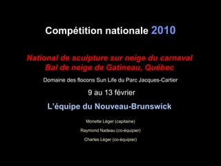 Compétition nationale  2010 National de sculpture sur neige du carnaval  Bal de neige de Gatineau, Québec   Domaine des flocons Sun Life du Parc Jacques-Cartier 9 au 13 février L’équipe du Nouveau-Brunswick   Monette Léger (capitaine) Raymond Nadeau (co-équipier) Charles Léger (co-équipier) 