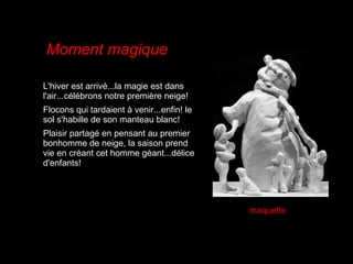 L'hiver est arrivé...la magie est dans l'air...célébrons notre première neige!  Flocons qui tardaient à venir...enfin! le sol s'habille de son manteau blanc!  Plaisir partagé en pensant au premier bonhomme de neige, la saison prend vie en créant cet homme géant...délice d'enfants! Moment magique maquette 