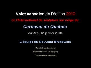 Volet canadien  de l’édition  2010 de  l'International de sculpture sur neige du  Carnaval de Québec   du 29 au 31 janvier 2010 . L’équipe du Nouveau-Brunswick   Monette Léger (capitaine) Raymond Nadeau (co-équipier) Charles Léger (co-équipier) 
