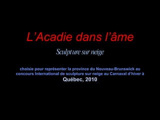 L’Acadie dans l’âme Sculpture sur neige choisie pour représenter la province du Nouveau-Brunswick au concours International de sculpture sur neige au Carnaval d’hiver à  Québec, 2010 