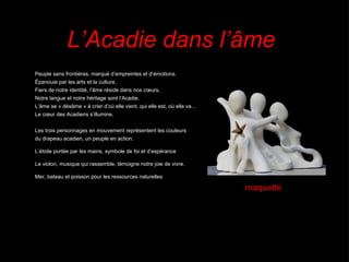 Peuple sans frontières, marqué d’empreintes et d’émotions. Épanouie par les arts et la culture,  Fiers de notre identité, l’âme réside dans nos cœurs, Notre langue et notre héritage sont l’Acadie. L’âme se « désâme » à crier d’où elle vient, qui elle est, où elle va…  Le cœur des Acadiens s’illumine. Les trois personnages en mouvement représentent les couleurs du drapeau acadien, un peuple en action. L’étoile portée par les mains, symbole de foi et d’espérance Le violon, musique qui rassemble, témoigne notre joie de vivre. Mer, bateau et poisson pour les ressources naturelles L’Acadie dans l’âme maquette 