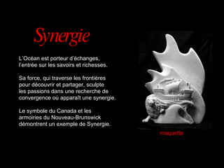 L’Océan est porteur d’échanges,  l’entrée sur les savoirs et richesses. Sa force, qui traverse les frontières  pour découvrir et partager, sculpte les passions dans une recherche de convergence où apparaît une synergie. Le symbole du Canada et les armoiries du Nouveau-Brunswick démontrent un exemple de Synergie. Synergie maquette 