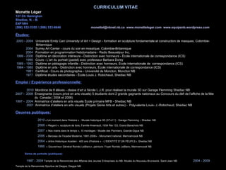 CURRICULUM VITAE Monette Léger 137 Ch Hanington Shediac, N. - B. E4P1W4 (506) 532-3355 / (506) 533-6646    [email_address]   www.monetteleger.com   www.equipenb.wordpress.com Études: 2003 - 2004   Université Emily Carr University of Art + Design - formation en sculpture fondamentale et construction de masques, Colombie-    Britannique 2004   Surrey Art Center - cours du soir en mosaïque, Colombie-Britannique 2004   Formation en programmation hebdomadaire - Radio Beauséjour Inc. 1999 - 2000   Diplôme en décoration intérieure - Distinction avec honneurs - École internationale de correspondance (ICS) 1990  Cours - L’art du portrait (pastel) avec professeur Barbara Dorey 1989 - 1992   Diplôme en pédagogie infantile - Distinction avec honneurs, École internationale de  correspondance (ICS) 1984 - 1985   Diplôme en arts - Distinction avec honneurs, École internationale de correspondance (ICS) 1981   Certificat - Cours de photographie - Université de Moncton, Moncton NB   1977   Diplôme études secondaires - École Louis J. Robichaud, Shediac NB Emploi / Expérience professionnelle: 2010  Monitrice de 8 élèves - classe d’art à l’école L.J.R. pour réaliser la murale 3D sur Garage Flemming Shediac  NB 2007 -  2008   Enseignante (cours privé en arts visuels) 5 étudiants dont 2 grands gagnants nationaux au Concours du défi de l’affiche de la fête du  Canada ( 2004 et 2008) 1997 -  2004   Animatrice d’ateliers en arts visuels École primaire MFB - Shediac NB 2001   Animatrice d’ateliers en arts visuels (Projets Génie Arts et autres)  -   Polyvalente Louis- J.-Robichaud, Shediac NB Oeuvres publiques: 2010  « Un moment dans l’histoire  » - Murale historique 3D (37’x11’) - Garage Flemming – Shediac   NB 2008   « Regard », sculpture de bois, Famille Arsenault, 1934 Rte 133, Grand-Barachois NB 2007   « Nos mains dans le temps », 10 montages - Musée des Pionniers, Grande-Digue NB 2006   « Berceau de l’Acadie Moderne, 1881-2006» - Monument national, Memramcook NB 2004   « Arbre Historique Acadien - 400 ans d'histoire » - L’IDENTITÉ D’’UN PEUPLE», Shediac NB 1995  « Gouverneur Général Roméo LeBlanc», peinture- Foyer Roméo LeBlanc, Memramcook NB Séries de portraits (publiques): 1997 - 2004  Temple de la Renommée des Affaires des Jeunes Entreprises du NB- Musée du Nouveau-Brunswick, Saint-Jean NB 2004 - 2009  Temple de la Renommée Sportive de Dieppe, Dieppe NB 2004 - 2008  Temple de la Renommée Fondation L.J.R., Shediac NB 1995 - 2004  Mur de la Renommée Sportive du Grand Moncton, Moncton NB. 