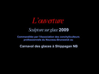 L’ouverture  Sculpture sur glace  2009 Commanditée par l’Association des conchyliculteurs  professionnels du Nouveau-Brunswick au  Carnaval des glaces à Shippagan NB 