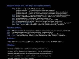 Sculptures de Neige, glace, sable et styro mousse (prix et mentions):    2010  Sculptures sur glace - Cold Party, Moncton, NB   Sculpture sur neige x 2 – Halifax Waterfront Winterfest, Halifax NÉ   Sculpture sur neige -  Mention des artistes  –  compétition nationale - Carnaval de Québec   Sculpture sur neige -  National de sculpture sur neige - carnaval Bal de neige, Gatineau  2009   Sculpture sur neige - L’International de sculpture sur neige au Carnaval de Québec, Québec 2009   3e prix   - National de sculpture sur neige  - carnaval Bal de neige, Gatineau Québec 2009   Sculpture sur glace - Carnaval des glaces à Shippagan, NB 2003   Sculpture en styro mousse - Jeux d‘hiver du Canada 2003, Bathurst NB 2003   Sculpture sur neige  - Semaine d'Héritage du Musée de Moncton, Moncton NB 2003-02-01-1999-98-96-95-94-93)  Sculpture sur neige - Carnaval d'Hiver de Shediac et Cap-Pelé NB 1998 - 1996   1e et 2e prix - Concours de Châteaux de Sables - Shediac et Cap-Pelé NB Maquillage artistique:  2010  IAAF Championnats du monde juniors d’athlétisme-cérémonie d’ouverture & fermeture, Moncton  NB 2009   Congrès mondial acadien  - Shippagan, Caraquet, Tracadie-Sheila, NB 2008   Salon du livre, Shippagan / Plage Aboiteau, Cap-Pelé / Pays de la Sagouine, Bouctouche 2004  -  2007   Parc Pascal-Poirier, Shediac / École Grande-Digue / Plage Aboiteau, Cap-Pelé etc. Publication :  2005  Publication de mon 1er livre bilingue, « L’Arbre historique acadien - L’ACADIE 400 ans »  Affiliations: Membre   de CARCC (Canadian Artists Representation Copyright Collective Inc.)   Membre   de CARFAC (Canadian Artists Representation / le Front des Artistes Canadiens) Membre de l’AAAPNB (Association des Artistes Professionnels du Nouveau Brunswick) Membre de la SAANB (Société des Acadiens et Acadiennes du Nouveau-Brunswick)  Membre de la Galerie 12, Centre Culturel Aberdeen 