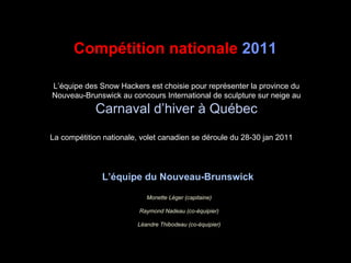 L’équipe des Snow Hackers est choisie pour représenter la province du Nouveau-Brunswick au concours International de sculpture sur neige au  Carnaval d’hiver à Québec La compétition nationale, volet canadien se déroule du 28-30 jan 2011 Compétition nationale  2011   L’équipe du Nouveau-Brunswick   Monette Léger (capitaine) Raymond Nadeau (co-équipier) Léandre Thibodeau (co-équipier) 