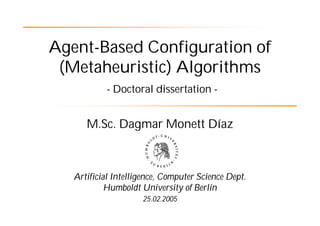 Agent-Based Configuration of
 (Metaheuristic) Algorithms
           - Doctoral dissertation -


      M.Sc. Dagmar Monett Díaz



   Artificial Intelligence, Computer Science Dept.
            Humboldt University of Berlin
                     25.02.2005
 