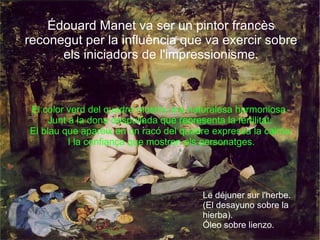 El color verd del quadre mostra una naturalesa harmoniosa  Junt a la dona despullada que representa la fertilitat. El blau que apareix en un racó del quadre expressa la calma I la confiança que mostren els personatges. Édouard Manet va ser un pintor francès reconegut per la influència que va exercir sobre els iniciadors de l'impressionisme. Le déjuner sur l'herbe. (El desayuno sobre la hierba). Óleo sobre lienzo. 