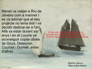 El color gris mostra el desconsuelo i la  llunyania que suposa adinsar-se en el mar. El barco negre indica la separació i la tristesa. Manet va viatjar a Río de Janeiro com a mariner i es va adonar que el seu projecte no tenia èxit i va decidir dedicar-se a l'art. Allà va estar durant sis anys i en el Louvre va aconseguir copiar obres de Goya, Delacroix, Courbet i Dumier, entre d'altres.  Marine  (Marina). Óleo sobre lienzo. 