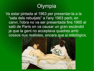Olympia Va estar pintada al 1963 per presentar-la a la “sala dels rebutjats” a l'any 1963 però, en canvi, l'obra no va ser presentada fins 1965 al saló de París on va causar un gran escàndol ja que la gent no acceptava quadres amb cossos nus realistes, encara que si mitològics.  