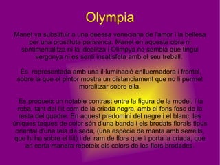 Olympia Manet va substituir a una deessa veneciana de l'amor i la bellesa per una prostituta parisenca. Manet en aquesta obra ni sentimentalitza ni la idealitza i Olimpya no sembla que tingui vergonya ni es senti insatisfeta amb el seu treball.  És  representada amb una il·luminació enlluernadora i frontal, sobre la que el pintor mostra un distanciament que no li permet moralitzar sobre ella. Es produeix un notable contrast entre la figura de la model, i la roba, tant del llit com de la criada negra, amb el fons fosc de la resta del quadre. En aquest predomini del negre i el blanc, les úniques taques de color són d'una banda i els brodats florals tipus oriental d'una tela de seda, (una espècie de manta amb serrells, que hi ha sobre el llit) i del ram de flors que li porta la criada, que en certa manera repeteix els colors de les flors brodades. 