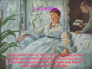 La Lectura Va ser pintat entre el 1865 i 1873, el quadre va ser exposat per primera vegada el 1880, en una de les periòdiques exposicions individuals que Manet celebrava en el seu propi taller. 