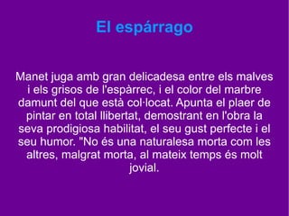 El espárrago Coneixem l'encantadora història d'aquest quadre: Manet ven a Charles Ephrussi un manat d'espàrrecs per vuit cents francs. Però Ephrussi li envia l'import de mil francs, i Manet, a qui no li falta ni elegància ni esperit, pinta aquest espàrrecs i li envia amb una nota: "Li faltava un al seu manat". 