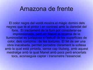 Amazona de frente L'Amazona de front és una obra que es va pintar el 1882 durant els seus últims anys de vida. És una obra inacabada, com pot observar-se pel contrast d'algunes zones totalment acabades d'unes altres merament esbossades. És un quadre sobre les quatre estacions. 