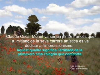 Aquest quadre significa l'arribada de la  primavera amb l'alegria que comporta. Claude Oscar Monet va ser un pintor francès que a  mitjanç de la seva carrera artística es va dedicar a l'impressionisme.  Las amapolas. Óleo sobre lienzo 