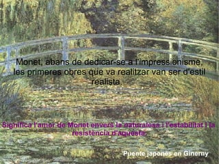 Significa l'amor de Monet envers la naturalesa i l'estabilitat i la  resistència d'aquesta. Monet, abans de dedicar-se a l'impressionisme, les primeres obres que va realitzar van ser d'estil realista.  Puente japonés en Ginerny 