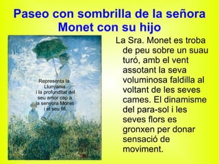 Paseo con sombrilla de la señora Monet con su hijo Representa la  Llunyania i la profunditat del seu amor cap a la senyora Monet i el seu fill. La Sra. Monet es troba de peu sobre un suau turó, amb el vent assotant la seva voluminosa faldilla al voltant de les seves cames. El dinamisme del para-sol i les seves flors es gronxen per donar sensació de moviment. 