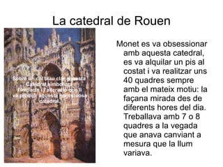 Sobre un cel blau clar aquesta  Catedral simbolitza  l'impacte i l'alteració que li va produir aquesta majestuosa catedral. La catedral de Rouen Monet es va obsessionar amb aquesta catedral, es va alquilar un pis al costat i va realitzar uns 40 quadres sempre amb el mateix motiu: la façana mirada des de diferents hores del dia. Treballava amb 7 o 8 quadres a la vegada que anava canviant a mesura que la llum variava.  